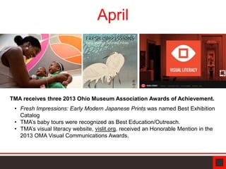 April
TMA receives three 2013 Ohio Museum Association Awards of Achievement.
• Fresh Impressions: Early Modern Japanese Prints was named Best Exhibition
Catalog
• TMA’s baby tours were recognized as Best Education/Outreach.
• TMA’s visual literacy website, vislit.org, received an Honorable Mention in the
2013 OMA Visual Communications Awards.
 
