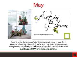 May
Organized by the Museum’s Ambassadors volunteer group, Art in
Bloom is a four-day fundraising event featuring an exhibition of floral
arrangements inspired by the Museum’s collection. Proceeds from the
event support TMA art education programs.
 