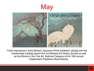 Fresh Impressions: Early Modern Japanese Prints exhibition catalog won the
Outstanding Catalog award from the Midwest Art History Society as well
as the Bronze in the Fine Art, National Category at the 18th annual
Independent Publishers Book Awards.
May
 