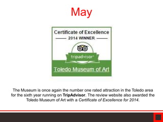 May
The Museum is once again the number one rated attraction in the Toledo area
for the sixth year running on TripAdvisor. The review website also awarded the
Toledo Museum of Art with a Certificate of Excellence for 2014.
 