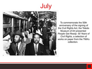 July
To commemorate the 50th
anniversary of the signing of
the Civil Rights Act, the Toledo
Museum of Art presented
People Get Ready: 50 Years of
Civil Rights, a selection of
works on paper from the TMA’s
collection.
 