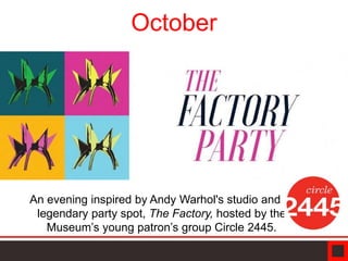 October
An evening inspired by Andy Warhol's studio and
legendary party spot, The Factory, hosted by the
Museum’s young patron’s group Circle 2445.
 