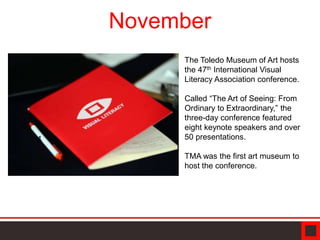 November
The Toledo Museum of Art hosts
the 47th International Visual
Literacy Association conference.
Called “The Art of Seeing: From
Ordinary to Extraordinary,” the
three-day conference featured
eight keynote speakers and over
50 presentations.
TMA was the first art museum to
host the conference.
 