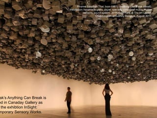 Pinaree Sanpitak (Thai, born 1961), Anything Can Break (detail).
Installation: handmade glass, paper, specially composed music, motion
sensors, sound system, 2011. Seen here at The Art Center,
Chulalongkorn University Bangkok, August 2011.
ak’s Anything Can Break is
ed in Canaday Gallery as
the exhibtion InSight:
mporary Sensory Works.
 