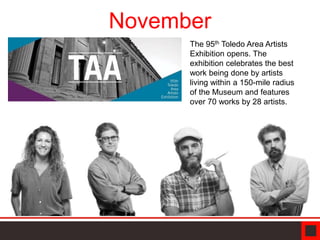 November
The 95th Toledo Area Artists
Exhibition opens. The
exhibition celebrates the best
work being done by artists
living within a 150-mile radius
of the Museum and features
over 70 works by 28 artists.
 