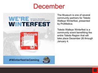 December
The Museum is one of several
community partners for Toledo
Walleye Winterfest, presented
by ProMedica.
Toledo Walleye Winterfest is a
community event benefitting the
entire Toledo Region that will
take place December 26 through
January 4.
 