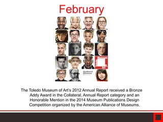 February
The Toledo Museum of Art’s 2012 Annual Report received a Bronze
Addy Award in the Collateral, Annual Report category and an
Honorable Mention in the 2014 Museum Publications Design
Competition organized by the American Alliance of Museums.
 