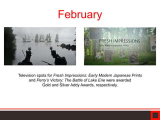 February
Television spots for Fresh Impressions: Early Modern Japanese Prints
and Perry’s Victory: The Battle of Lake Erie were awarded
Gold and Silver Addy Awards, respectively.
 