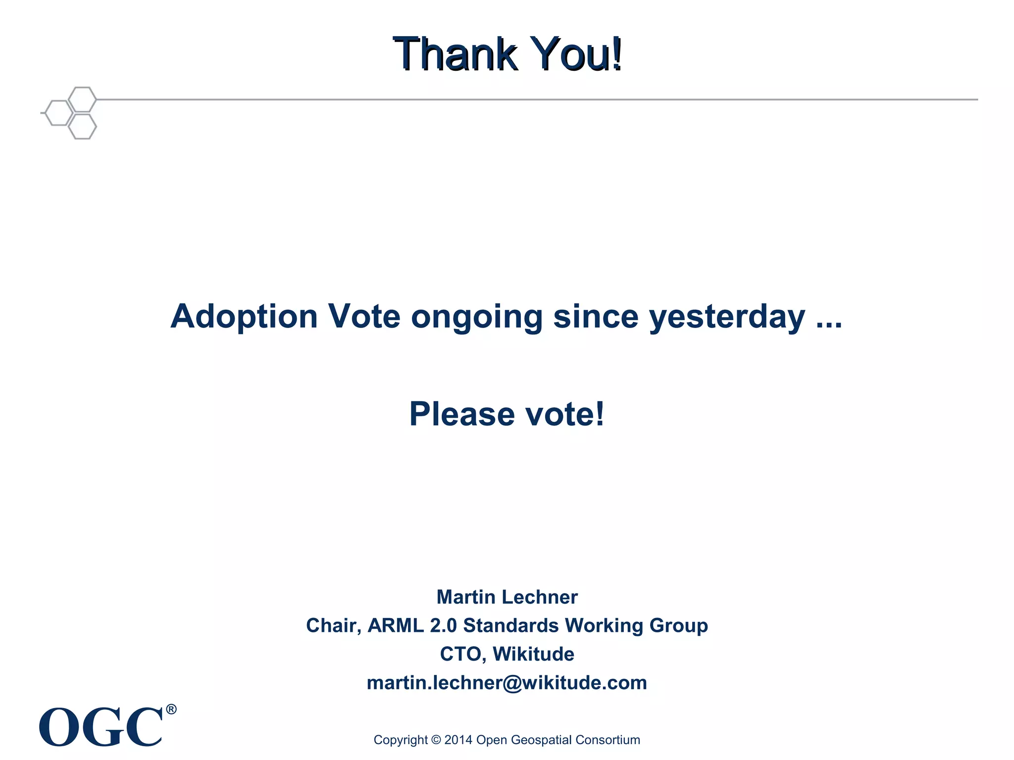 OGC® 
TThhaannkk YYoouu!! 
Adoption Vote ongoing since yesterday ... 
Please vote! 
Martin Lechner 
Chair, ARML 2.0 Standards Working Group 
CTO, Wikitude 
martin.lechner@wikitude.com 
Copyright © 2014 Open Geospatial Consortium 
