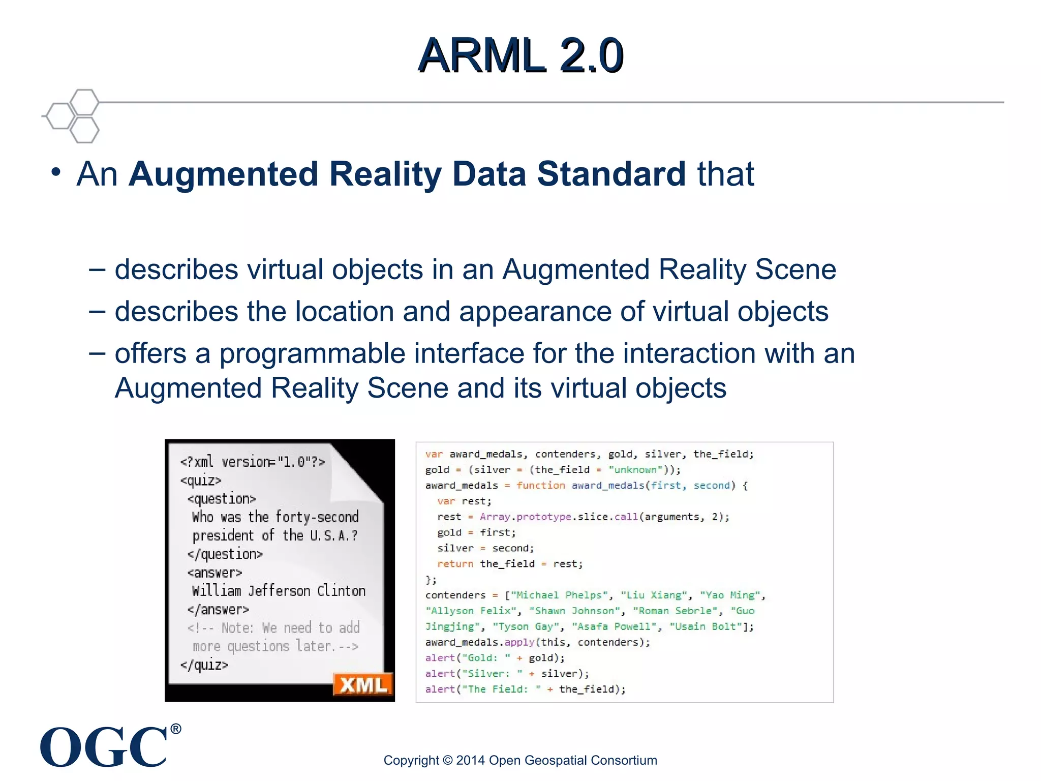 • An Augmented Reality Data Standard that 
– describes virtual objects in an Augmented Reality Scene 
– describes the location and appearance of virtual objects 
– offers a programmable interface for the interaction with an 
Augmented Reality Scene and its virtual objects 
OGC® 
AARRMMLL 22..00 
Copyright © 2014 Open Geospatial Consortium 
 