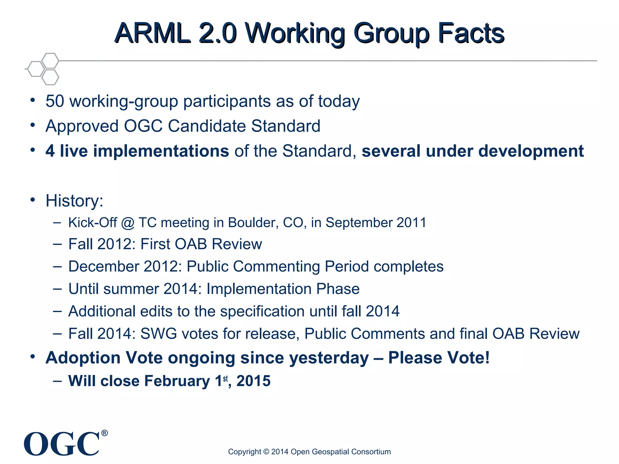 OGC® 
AARRMMLL 22..00 WWoorrkkiinngg GGrroouupp FFaaccttss 
• 50 working-group participants as of today 
• Approved OGC Candidate Standard 
• 4 live implementations of the Standard, several under development 
• History: 
– Kick-Off @ TC meeting in Boulder, CO, in September 2011 
– Fall 2012: First OAB Review 
– December 2012: Public Commenting Period completes 
– Until summer 2014: Implementation Phase 
– Additional edits to the specification until fall 2014 
– Fall 2014: SWG votes for release, Public Comments and final OAB Review 
• Adoption Vote ongoing since yesterday – Please Vote! 
– Will close February 1st, 2015 
Copyright © 2014 Open Geospatial Consortium 
 