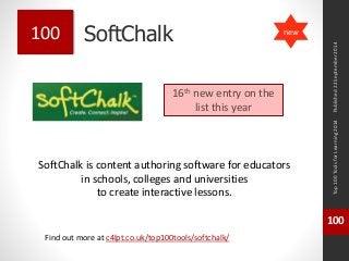 SoftChalk 
SoftChalk is content authoring software for educators 
in schools, colleges and universities 
to create interactive lessons. 
Top 100 Tools for Learning 2014 
100 
Find out more at c4lpt.co.uk/top100tools/softchalk/ 
100 
16th new entry on the 
list this year 
Published 22 September 2014 
new 
