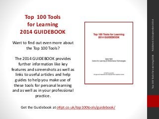 Top 100 Tools for Learning 2014 Published 22 September 2014 
Top 100 Tools 
for Learning 
2014 GUIDEBOOK 
Want to find out even more about 
the Top 100 Tools? 
The 2014 GUIDEBOOK provides 
further information like key 
features and screenshots as well as 
links to useful articles and help 
guides to help you make use of 
these tools for personal learning 
and as well as in your professional 
practice. 
Get the Guidebook at c4lpt.co.uk/top100tools/guidebook/ 
 