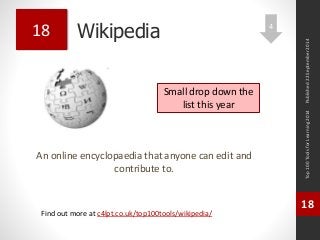 Wikipedia 
An online encyclopaedia that anyone can edit and 
contribute to. 
Top 100 Tools for Learning 2014 
18 
Find out more at c4lpt.co.uk/top100tools/wikipedia/ 
18 
Small drop down the 
list this year 
Published 22 September 2014 
4 
 
