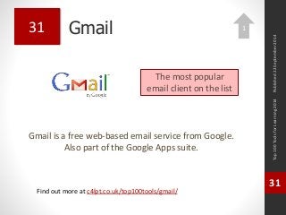 Gmail 
Gmail is a free web-based email service from Google. 
Also part of the Google Apps suite. 
Top 100 Tools for Learning 2014 
31 
Find out more at c4lpt.co.uk/top100tools/gmail/ 
31 
The most popular 
email client on the list 
Published 22 September 2014 
1 
 