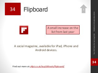 Flipboard 
A social magazine, available for iPad, iPhone and 
Android devices. 
Top 100 Tools for Learning 2014 
34 
Find out more at c4lpt.co.uk/top100tools/flipboard/ 
34 
A small increase on the 
list from last year 
Published 22 September 2014 
2 
 
