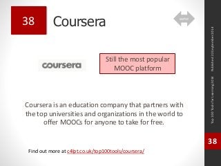 Coursera 
Coursera is an education company that partners with 
the top universities and organizations in the world to 
offer MOOCs for anyone to take for free. 
Top 100 Tools for Learning 2014 
38 
Find out more at c4lpt.co.uk/top100tools/coursera/ 
38 
Still the most popular 
MOOC platform 
Published 22 September 2014 
same 
 