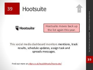 Hootsuite 
This social media dashboard monitors mentions, track 
results, schedule updates, assign task and 
spreads messages. 
Top 100 Tools for Learning 2014 
39 
Find out more at c4lpt.co.uk/top100tools/hootsuite/ 
39 
Hootsuite moves back up 
the list again this year. 
Published 22 September 2014 
8 
 