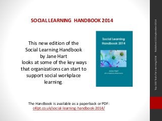 Top 100 Tools for Learning 2014 Published 22 September 2014 
SOCIAL LEARNING HANDBOOK 2014 
This new edition of the 
Social Learning Handbook 
by Jane Hart 
looks at some of the key ways 
that organizations can start to 
support social workplace 
learning. 
The Handbook is available as a paperback or PDF: 
c4lpt.co.uk/social-learning-handbook-2014/ 
 