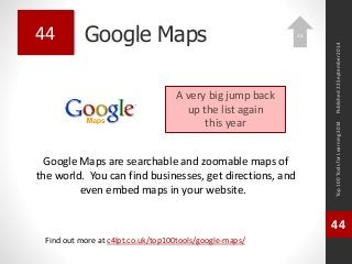 Google Maps 
Google Maps are searchable and zoomable maps of 
the world. You can find businesses, get directions, and 
even embed maps in your website. 
Top 100 Tools for Learning 2014 
44 
Find out more at c4lpt.co.uk/top100tools/google-maps/ 
44 
A very big jump back 
up the list again 
this year 
Published 22 September 2014 
26 
 