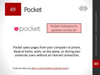 Pocket 
Pocket saves pages from your computer or phone. 
Read at home, work, on the plane, or during your 
commute; even without an internet connection. 
Top 100 Tools for Learning 2014 
49 
Find out more at c4lpt.co.uk/top100tools/pocket-prev/ 
49 
Pocket maintains its 
position on the list 
Published 22 September 2014 
same 
 