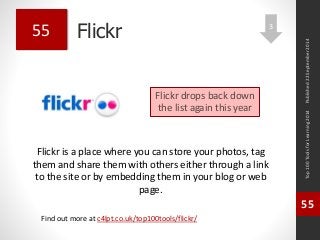 Flickr 
Flickr is a place where you can store your photos, tag 
them and share them with others either through a link 
to the site or by embedding them in your blog or web 
page. 
Top 100 Tools for Learning 2014 
55 
Find out more at c4lpt.co.uk/top100tools/flickr/ 
55 
Flickr drops back down 
the list again this year 
Published 22 September 2014 
3 
 