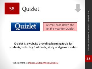 Quizlet 
Quizlet is a website providing learning tools for 
students, including flashcards, study and game modes. 
Top 100 Tools for Learning 2014 
58 
Find out more at c4lpt.co.uk/top100tools/quizlet/ 
58 
A small drop down the 
list this year for Quizlet 
Published 22 September 2014 
2 
 