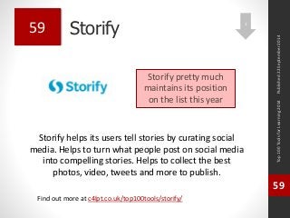 Storify 
Storify helps its users tell stories by curating social 
media. Helps to turn what people post on social media 
into compelling stories. Helps to collect the best 
photos, video, tweets and more to publish. 
Top 100 Tools for Learning 2014 
59 
Find out more at c4lpt.co.uk/top100tools/storify/ 
59 
Storify pretty much 
maintains its position 
on the list this year 
Published 22 September 2014 
1 
 