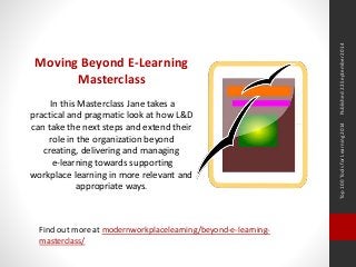 Top 100 Tools for Learning 2014 Published 22 September 2014 
Moving Beyond E-Learning 
Masterclass 
In this Masterclass Jane takes a 
practical and pragmatic look at how L&D 
can take the next steps and extend their 
role in the organization beyond 
creating, delivering and managing 
e-learning towards supporting 
workplace learning in more relevant and 
appropriate ways. 
Find out more at modernworkplacelearning/beyond-e-learning-masterclass/ 
 