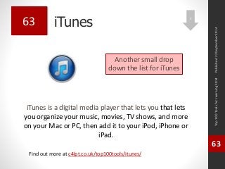 iTunes 
Top 100 Tools for Learning 2014 
63 
Find out more at c4lpt.co.uk/top100tools/itunes/ 
63 
Another small drop 
down the list for iTunes 
Published 22 September 2014 
2 
iTunes is a digital media player that lets you that lets 
you organize your music, movies, TV shows, and more 
on your Mac or PC, then add it to your iPod, iPhone or 
iPad. 
 