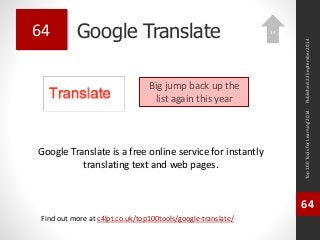 Google Translate 
Google Translate is a free online service for instantly 
translating text and web pages. 
Top 100 Tools for Learning 2014 
64 
Find out more at c4lpt.co.uk/top100tools/google-translate/ 
64 
Big jump back up the 
list again this year 
Published 22 September 2014 
13 
 