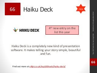 Haiku Deck 
Haiku Deck is a completely new kind of presentation 
software. It makes telling your story simple, beautiful 
and fun. 
Top 100 Tools for Learning 2014 
66 
Find out more at c4lpt.co.uk/top100tools/haiku-deck/ 
66 
4th new entry on the 
list this year 
Published 22 September 2014 
new 
 