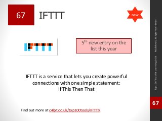 IFTTT 
IFTTT is a service that lets you create powerful 
connections with one simple statement: 
If This Then That 
Top 100 Tools for Learning 2014 
67 
Find out more at c4lpt.co.uk/top100tools/IFTTT/ 
67 
5th new entry on the 
list this year 
Published 22 September 2014 
new 
 