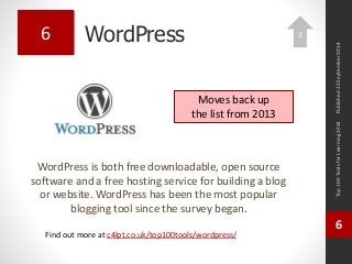 WordPress 
WordPress is both free downloadable, open source 
software and a free hosting service for building a blog 
or website. WordPress has been the most popular 
blogging tool since the survey began. 
Top 100 Tools for Learning 2014 
6 
Find out more at c4lpt.co.uk/top100tools/wordpress/ 
6 
Moves back up 
the list from 2013 
Published 22 September 2014 
2 
 
