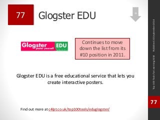 Glogster EDU 
Glogster EDU is a free educational service that lets you 
create interactive posters. 
Top 100 Tools for Learning 2014 
77 
Find out more at c4lpt.co.uk/top100tools/eduglogster/ 
77 
Continues to move 
down the list from its 
#10 position in 2011. 
Published 22 September 2014 
13 
 