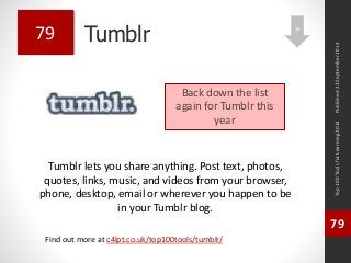 Tumblr 
Tumblr lets you share anything. Post text, photos, 
quotes, links, music, and videos from your browser, 
phone, desktop, email or wherever you happen to be 
in your Tumblr blog. 
Top 100 Tools for Learning 2014 
79 
Find out more at c4lpt.co.uk/top100tools/tumblr/ 
79 
Back down the list 
again for Tumblr this 
year 
Published 22 September 2014 
14 
 