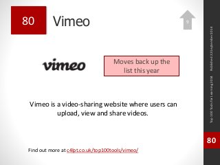 Vimeo 
Vimeo is a video-sharing website where users can 
upload, view and share videos. 
Top 100 Tools for Learning 2014 
80 
Find out more at c4lpt.co.uk/top100tools/vimeo/ 
80 
Moves back up the 
list this year 
Published 22 September 2014 
9 
 