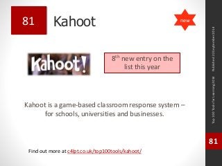 Kahoot 
Kahoot is a game-based classroom response system – 
for schools, universities and businesses. 
Top 100 Tools for Learning 2014 
81 
Find out more at c4lpt.co.uk/top100tools/kahoot/ 
81 
8th new entry on the 
list this year 
Published 22 September 2014 
new 
 