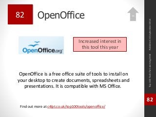 OpenOffice 
OpenOffice is a free office suite of tools to install on 
your desktop to create documents, spreadsheets and 
presentations. It is compatible with MS Office. 
Top 100 Tools for Learning 2014 
82 
Find out more at c4lpt.co.uk/top100tools/openoffice/ 
82 
Increased interest in 
this tool this year 
Published 22 September 2014 
16 
 
