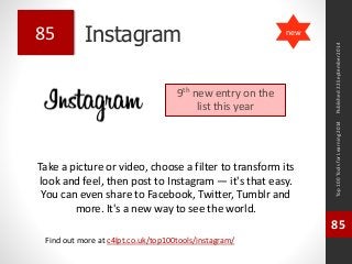 Instagram 
Take a picture or video, choose a filter to transform its 
look and feel, then post to Instagram — it's that easy. 
You can even share to Facebook, Twitter, Tumblr and 
more. It's a new way to see the world. 
Top 100 Tools for Learning 2014 
85 
Find out more at c4lpt.co.uk/top100tools/instagram/ 
85 
9th new entry on the 
list this year 
Published 22 September 2014 
new 
 