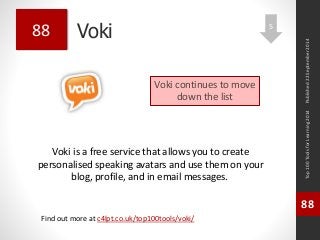 Voki 
Voki is a free service that allows you to create 
personalised speaking avatars and use them on your 
blog, profile, and in email messages. 
Top 100 Tools for Learning 2014 
88 
Find out more at c4lpt.co.uk/top100tools/voki/ 
88 
Voki continues to move 
down the list 
Published 22 September 2014 
5 
 
