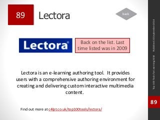 Lectora 
Lectora is an e-learning authoring tool. It provides 
users with a comprehensive authoring environment for 
creating and delivering custom interactive multimedia 
content. 
Top 100 Tools for Learning 2014 
89 
Find out more at c4lpt.co.uk/top100tools/lectora/ 
89 
Back on the list. Last 
time listed was in 2009 
Published 22 September 2014 
back 
 