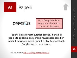 Paperli 
Paper.li is is a content curation service. It enables 
people to publish a daily online newspapers based on 
topics they like, extracted from their Twitter, Facebook, 
Google+ and other streams. 
Top 100 Tools for Learning 2014 
93 
Find out more at c4lpt.co.uk/top100tools/paper.li/ 
93 
Up a few places from 
its place at the bottom 
of the list last year 
Published 22 September 2014 
7 
 
