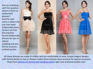 Are you troubling
with the question
where to find my
bridesmaid
dresses?
And the next
worry is about the
one time wear
bridesmaids dress.
So here we find
the practical
formal bridesmaid
dresses for you to
attend
wedding and also
formal occasion,
cocktail parties.
All these dresses are made of chiffon and are comfortable to wear. Simple elegant designs
with formal details as lace or flowers makes these dresses more practical for special occasions.
Shop there dresses for formal and wedding events right now at dressesmallau.com.
 