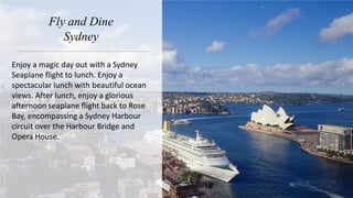 Fly and Dine
Sydney
Enjoy a magic day out with a Sydney
Seaplane flight to lunch. Enjoy a
spectacular lunch with beautiful ocean
views. After lunch, enjoy a glorious
afternoon seaplane flight back to Rose
Bay, encompassing a Sydney Harbour
circuit over the Harbour Bridge and
Opera House.
 