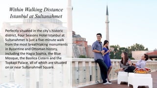 Within Walking Distance
Istanbul at Sultanahmet
Perfectly situated in the city’s historic
district, Four Seasons Hotel Istanbul at
Sultanahmet is just a five-minute walk
from the most breathtaking monuments
in Byzantine and Ottoman history,
including the Hagia Sophia, the Blue
Mosque, the Basilica Cistern and the
Topkapi Palace, all of which are situated
on or near Sultanahmet Square.
 