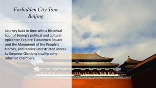 Forbidden City Tour
Beijing
Journey back in time with a historical
tour of Beijing’s political and cultural
epicenter. Explore Tiananmen Square
and the Monument of the People’s
Heroes, and receive unrestricted access
to Emperor Qianlong’s calligraphy-
adorned chambers.
 