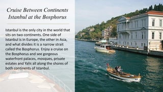 Cruise Between Continents
Istanbul at the Bosphorus
Istanbul is the only city in the world that
sits on two continents. One side of
Istanbul is in Europe, the other in Asia,
and what divides it is a narrow strait
called the Bosphorus. Enjoy a cruise on
the Bosphorus and see gorgeous
waterfront palaces, mosques, private
estates and Yalis all along the shores of
both continents of Istanbul.
 