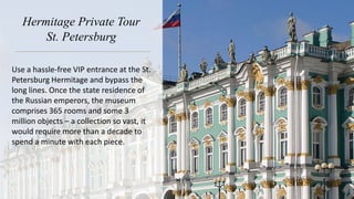 Hermitage Private Tour
St. Petersburg
Use a hassle-free VIP entrance at the St.
Petersburg Hermitage and bypass the
long lines. Once the state residence of
the Russian emperors, the museum
comprises 365 rooms and some 3
million objects – a collection so vast, it
would require more than a decade to
spend a minute with each piece.
 