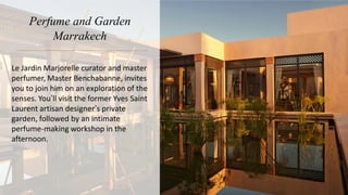 Perfume and Garden
Marrakech
Le Jardin Marjorelle curator and master
perfumer, Master Benchabanne, invites
you to join him on an exploration of the
senses. You’ll visit the former Yves Saint
Laurent artisan designer’s private
garden, followed by an intimate
perfume-making workshop in the
afternoon.
 